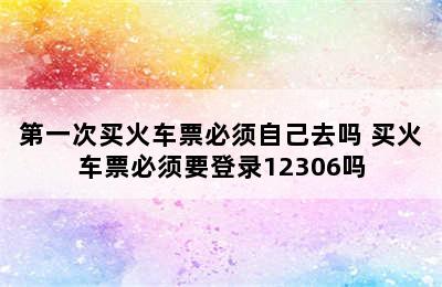 第一次买火车票必须自己去吗 买火车票必须要登录12306吗